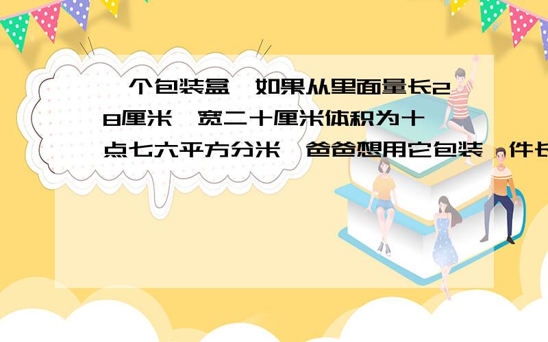 一个包装盒,如果从里面量长28厘米,宽二十厘米体积为十一点七六平方分米,爸爸想用它包装一件长25厘米,宽十六厘米高十八厘米的玻璃器皿,是否可以装下?