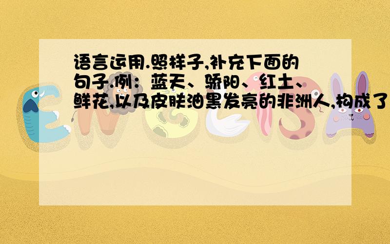 语言运用.照样子,补充下面的句子.例：蓝天、骄阳、红土、鲜花,以及皮肤油黑发亮的非洲人,构成了七彩的非洲!（        ）、（       ）、（         ）、（         ）、（          ）,以及（