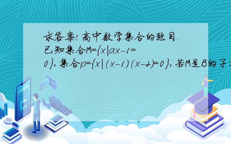 求答案!高中数学集合的题目.已知集合M={x|ax-1=0},集合p={x|(x-1)(x-2)=0},若M是B的子集,则实数a...求答案!高中数学集合的题目.已知集合M={x|ax-1=0},集合p={x|(x-1)(x-2)=0},若M是B的子集,则实数a的所有可能