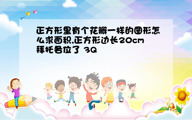 正方形里有个花瓣一样的图形怎么求面积,正方形边长20cm拜托各位了 3Q