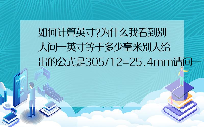 如何计算英寸?为什么我看到别人问一英寸等于多少毫米别人给出的公式是305/12=25.4mm请问一下这是什么公式呀,怎么算的呢?为什么要用305来除12呀?那一英寸又等于多少厘米呢?怎么计算,