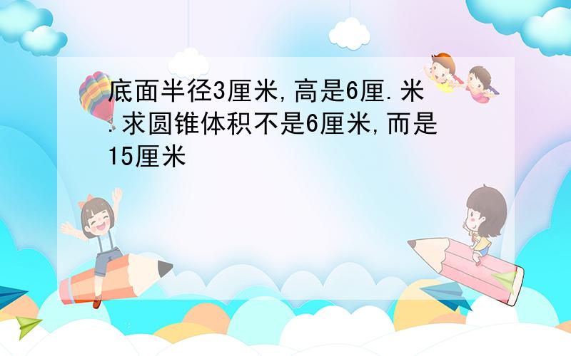 底面半径3厘米,高是6厘.米.求圆锥体积不是6厘米,而是15厘米