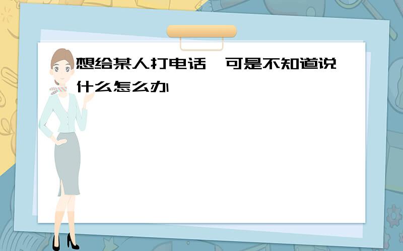 想给某人打电话,可是不知道说什么怎么办