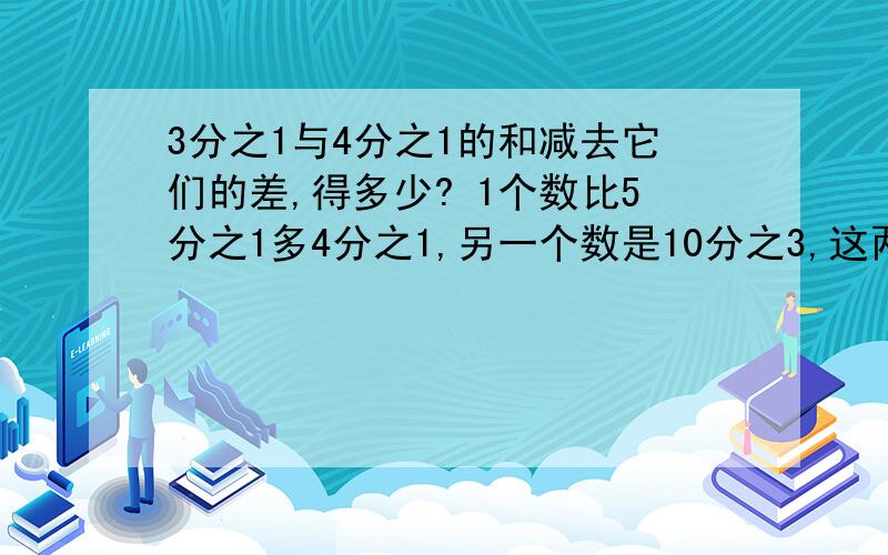 3分之1与4分之1的和减去它们的差,得多少? 1个数比5分之1多4分之1,另一个数是10分之3,这两个数的差是?快! 谢谢