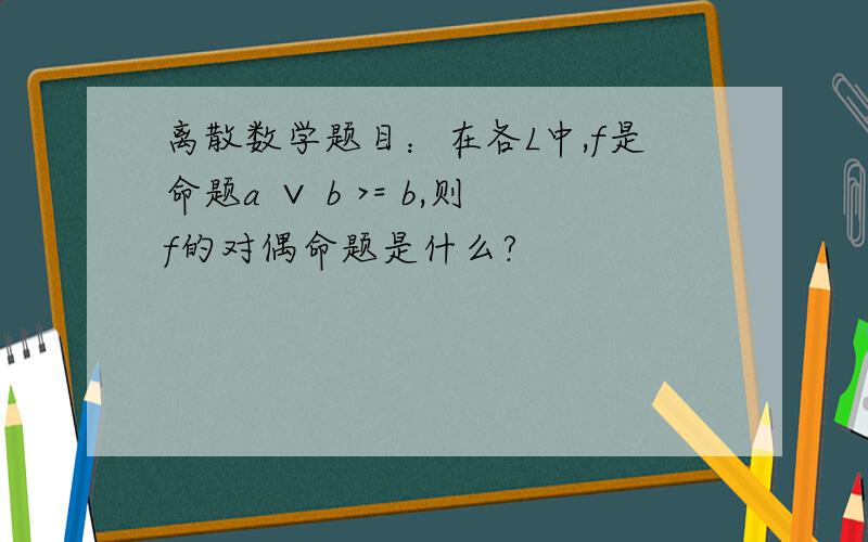 离散数学题目：在各L中,f是命题a ∨ b >= b,则f的对偶命题是什么?