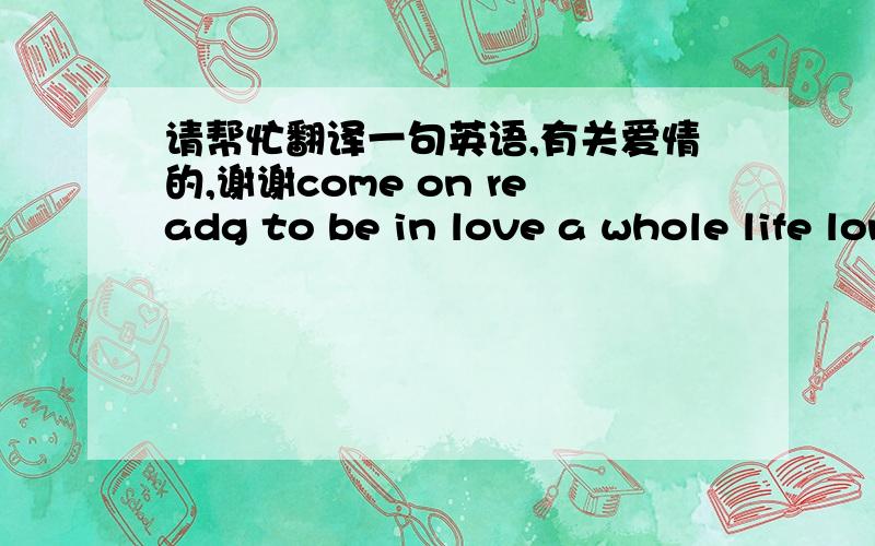 请帮忙翻译一句英语,有关爱情的,谢谢come on readg to be in love a whole life long请英语好的帮忙翻译一下,想要准确一点的,先谢谢了,