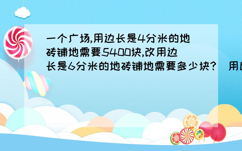 一个广场,用边长是4分米的地砖铺地需要5400块,改用边长是6分米的地砖铺地需要多少块?(用比例)