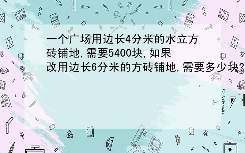 一个广场用边长4分米的水立方砖铺地,需要5400块,如果改用边长6分米的方砖铺地,需要多少块?（用比例解一个广场用边长4分米的水立方砖铺地，需要5400块，如果改用边长6分米的方砖铺地，需