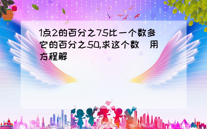 1点2的百分之75比一个数多它的百分之50,求这个数（用方程解）