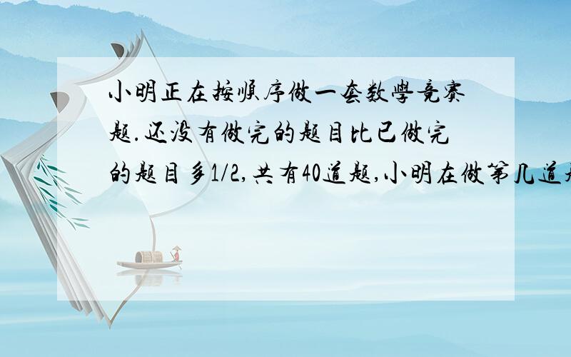 小明正在按顺序做一套数学竞赛题.还没有做完的题目比已做完的题目多1/2,共有40道题,小明在做第几道题?你们的回答都很棒，可是，机子太烂了，我一点“采纳为正确答案”下面就变成空白