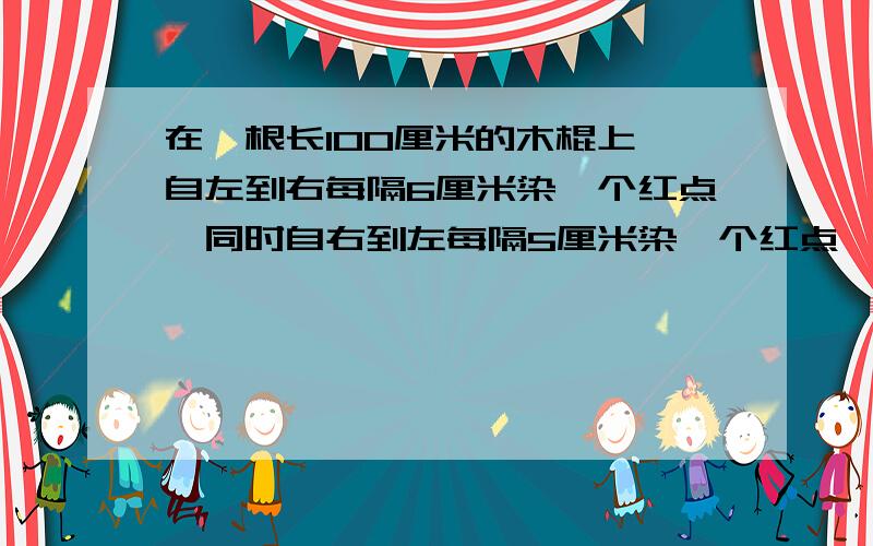 在一根长100厘米的木棍上,自左到右每隔6厘米染一个红点,同时自右到左每隔5厘米染一个红点,染后沿红点将木棍逐段锯开,那么长度是4厘米的短木棍有多少个?在一根长100厘米的木棍上，自左