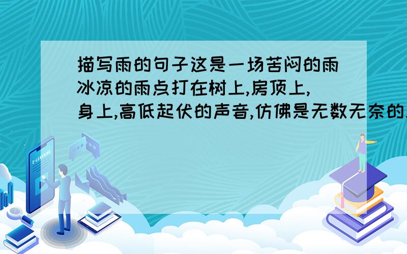 描写雨的句子这是一场苦闷的雨冰凉的雨点打在树上,房顶上,身上,高低起伏的声音,仿佛是无数无奈的哀叹.雨中有失去朋友的伤痛,也有对未来生活的恐惧,总之有些迷茫我怎么感觉那是生气时