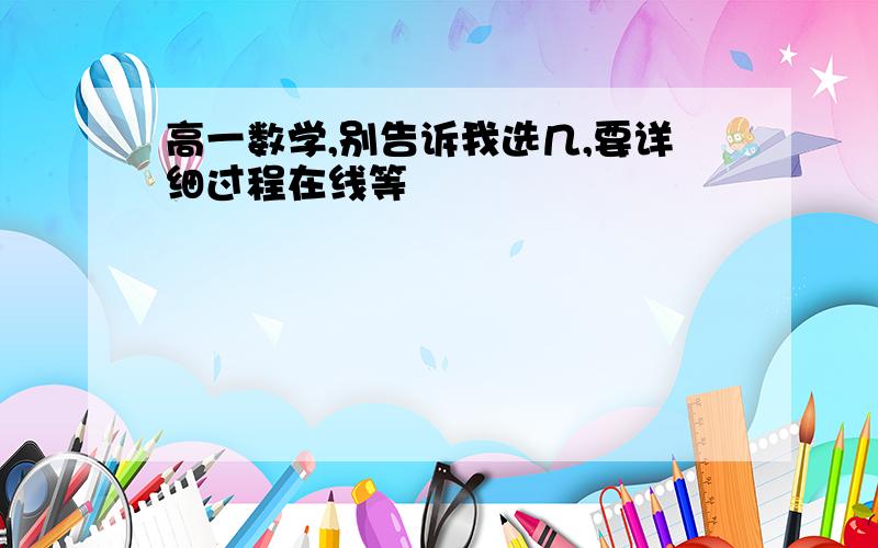 高一数学,别告诉我选几,要详细过程在线等