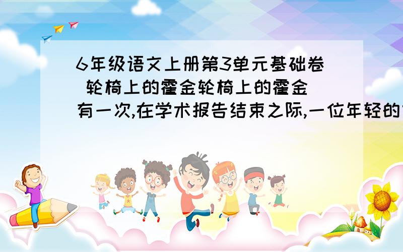 6年级语文上册第3单元基础卷 轮椅上的霍金轮椅上的霍金 有一次,在学术报告结束之际,一位年轻的女记者抢先跃上讲坛,面对这位当时已在轮椅上生活了30多年的科学巨匠,深深景仰之余,又不