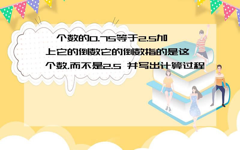 一个数的0.75等于2.5加上它的倒数它的倒数指的是这一个数，而不是2.5 并写出计算过程