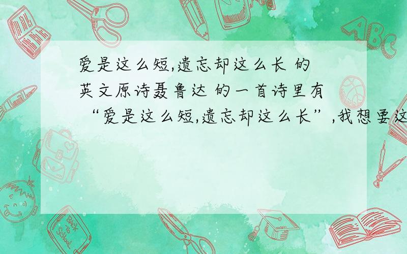 爱是这么短,遗忘却这么长 的英文原诗聂鲁达 的一首诗里有 “爱是这么短,遗忘却这么长”,我想要这首诗的英文原诗,谢啦.