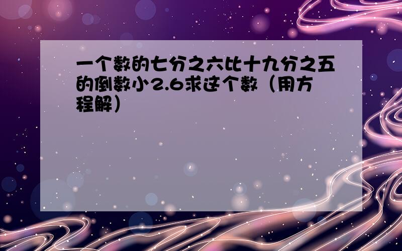 一个数的七分之六比十九分之五的倒数小2.6求这个数（用方程解）