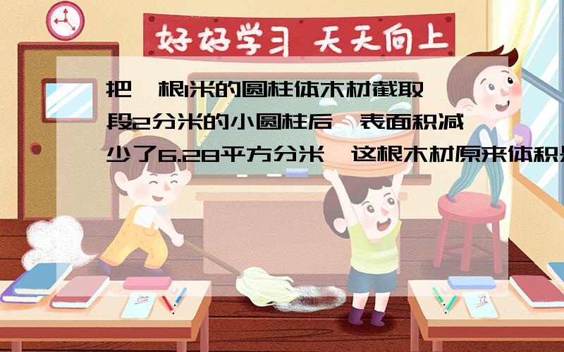 把一根1米的圆柱体木材截取一段2分米的小圆柱后,表面积减少了6.28平方分米,这根木材原来体积是多少立方分米?