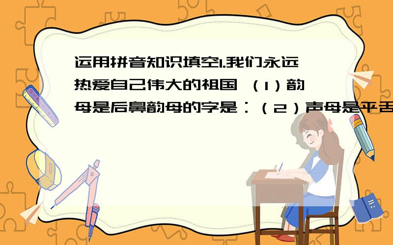 运用拼音知识填空1.我们永远热爱自己伟大的祖国 （1）韵母是后鼻韵母的字是：（2）声母是平舌音的字是：（3）音节是三拼音节的字是：（4）音节是整体认读音节的字是：