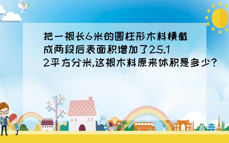 把一根长6米的圆柱形木料横截成两段后表面积增加了25.12平方分米,这根木料原来体积是多少?