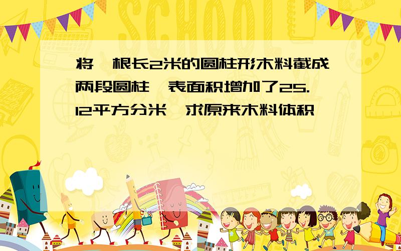 将一根长2米的圆柱形木料截成两段圆柱,表面积增加了25.12平方分米,求原来木料体积