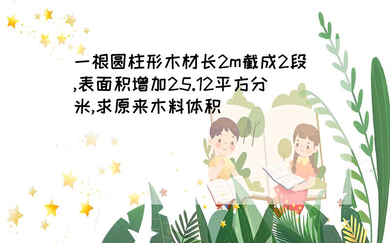 一根圆柱形木材长2m截成2段,表面积增加25.12平方分米,求原来木料体积