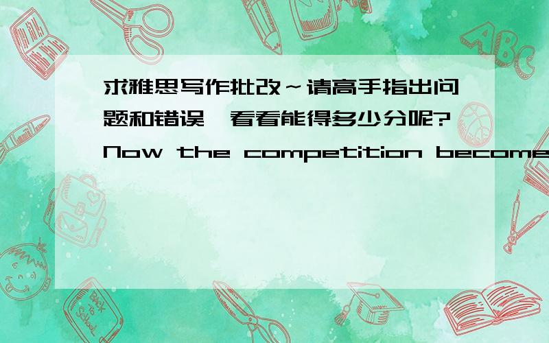 求雅思写作批改～请高手指出问题和错误,看看能得多少分呢?Now the competition becomes increasingly serious in modern society.Some people think that people should encourage the children having sense of competition,while others be