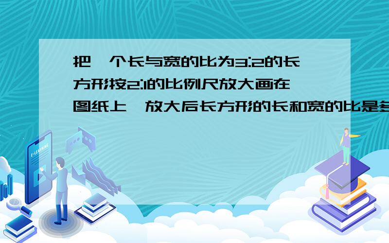 把一个长与宽的比为3:2的长方形按2:1的比例尺放大画在图纸上,放大后长方形的长和宽的比是多少?