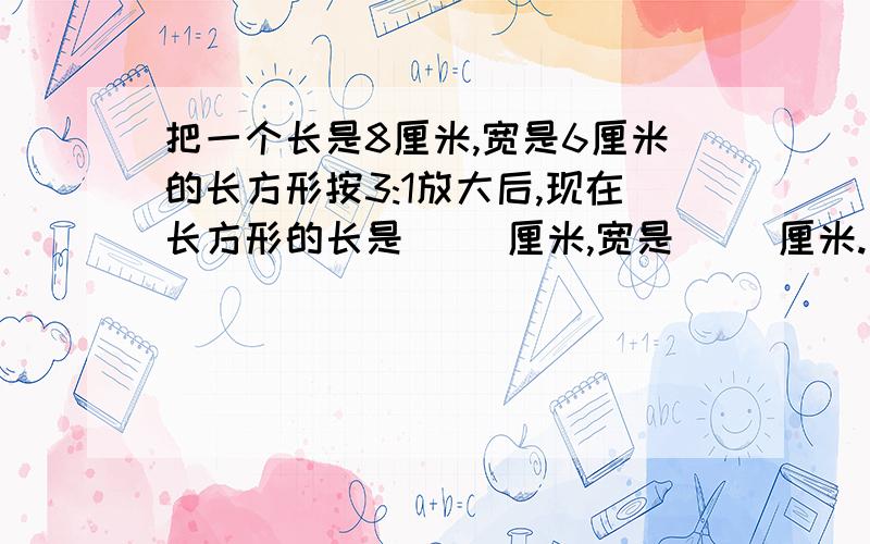 把一个长是8厘米,宽是6厘米的长方形按3:1放大后,现在长方形的长是( )厘米,宽是( )厘米.