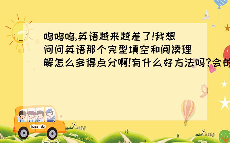 呜呜呜,英语越来越差了!我想问问英语那个完型填空和阅读理解怎么多得点分啊!有什么好方法吗?会的朋友告诉啊