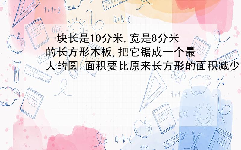 一块长是10分米,宽是8分米的长方形木板,把它锯成一个最大的圆,面积要比原来长方形的面积减少百分之几?算式算式清楚点