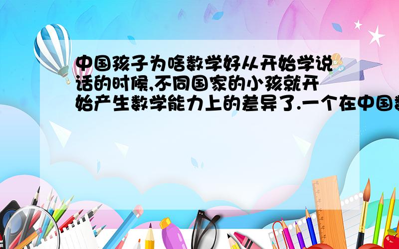 中国孩子为啥数学好从开始学说话的时候,不同国家的小孩就开始产生数学能力上的差异了.一个在中国数学成绩相当一般的小孩,到了美国后却可能成为一个数学尖子；另外,数学天才中,亚洲