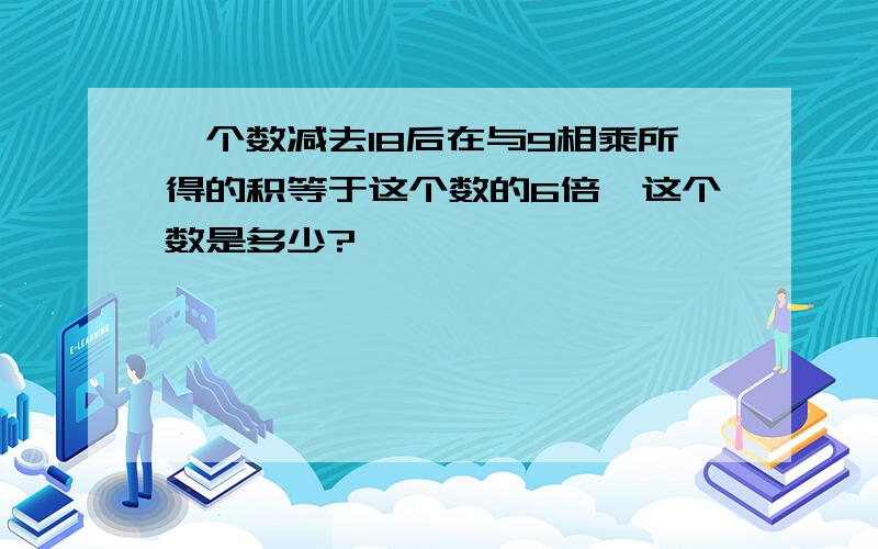 一个数减去18后在与9相乘所得的积等于这个数的6倍,这个数是多少?