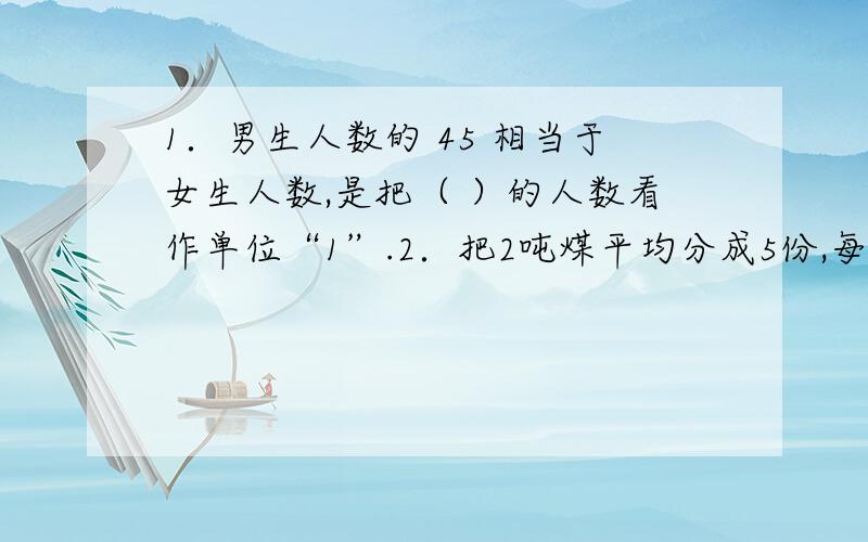 1．男生人数的 45 相当于女生人数,是把（ ）的人数看作单位“1”.2．把2吨煤平均分成5份,每份是1．男生人数的 45 相当于女生人数,是把（ ）的人数看作单位“1”.2．把2吨煤平均分成5份,每