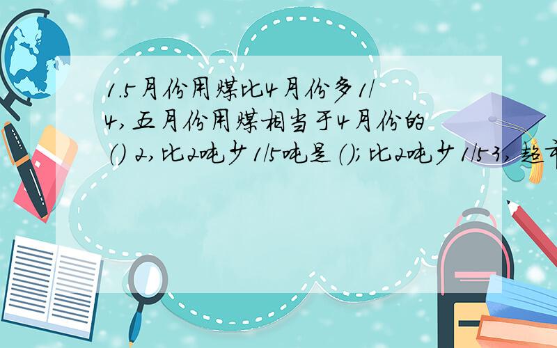 1.5月份用煤比4月份多1/4,五月份用煤相当于4月份的（） 2,比2吨少1/5吨是（）;比2吨少1/53,超市运来200千克苹果,运来的雪梨比苹果少3/10,运来的雪梨比苹果少（）4,35比（）多1/4;16是（）的4/5