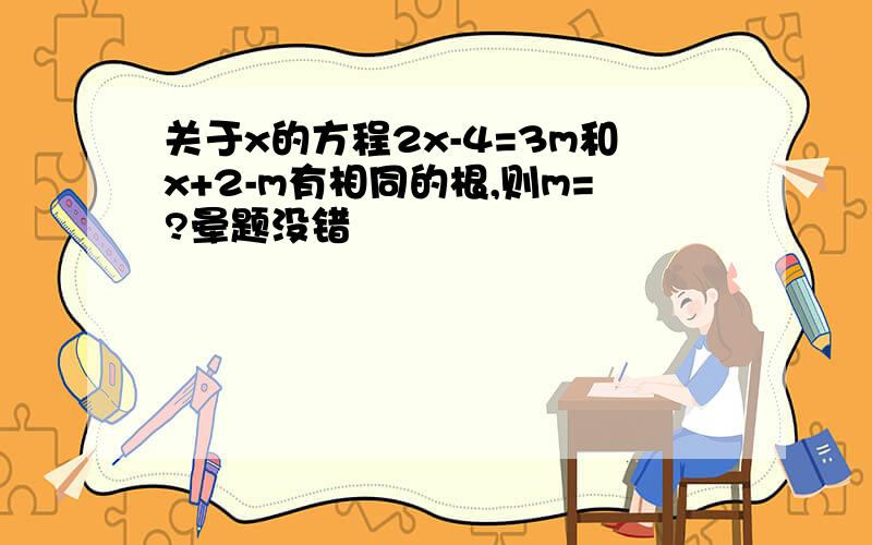 关于x的方程2x-4=3m和x+2-m有相同的根,则m=?晕题没错