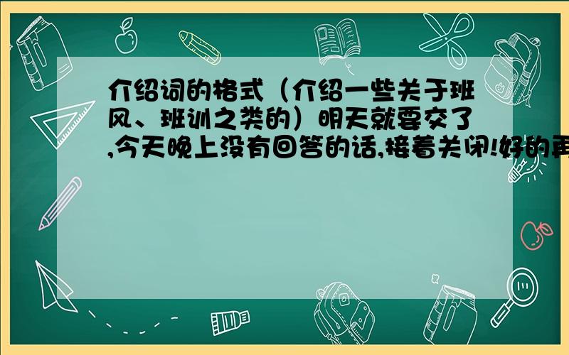 介绍词的格式（介绍一些关于班风、班训之类的）明天就要交了,今天晚上没有回答的话,接着关闭!好的再加50分!注意,我指的是写出来的格式.