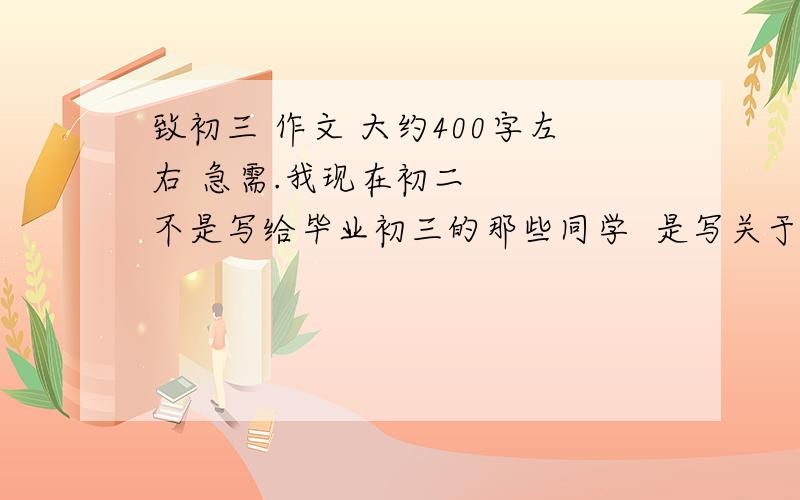 致初三 作文 大约400字左右 急需.我现在初二    不是写给毕业初三的那些同学  是写关于自己对未来初三的憧憬