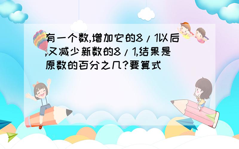 有一个数,增加它的8/1以后,又减少新数的8/1,结果是原数的百分之几?要算式