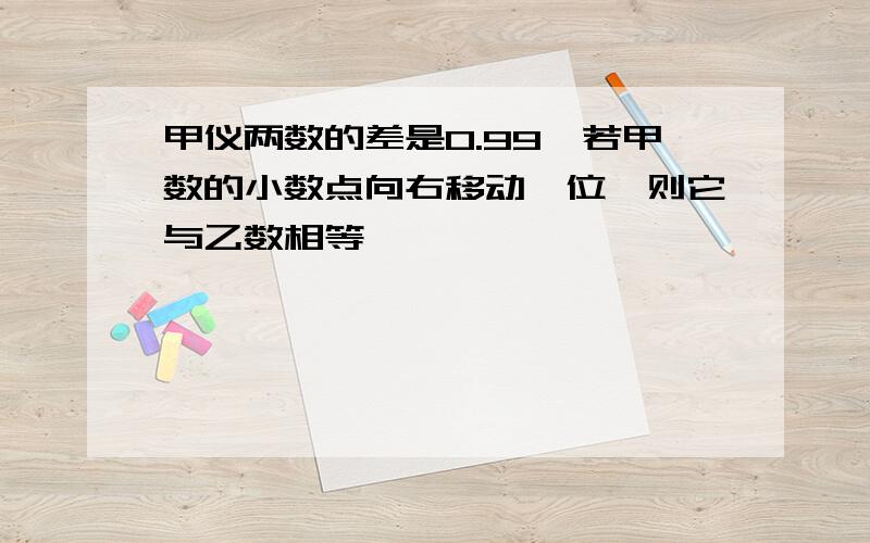 甲仪两数的差是0.99,若甲数的小数点向右移动一位,则它与乙数相等