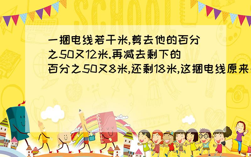 一捆电线若干米,剪去他的百分之50又12米.再减去剩下的百分之50又8米,还剩18米,这捆电线原来长多少米?急