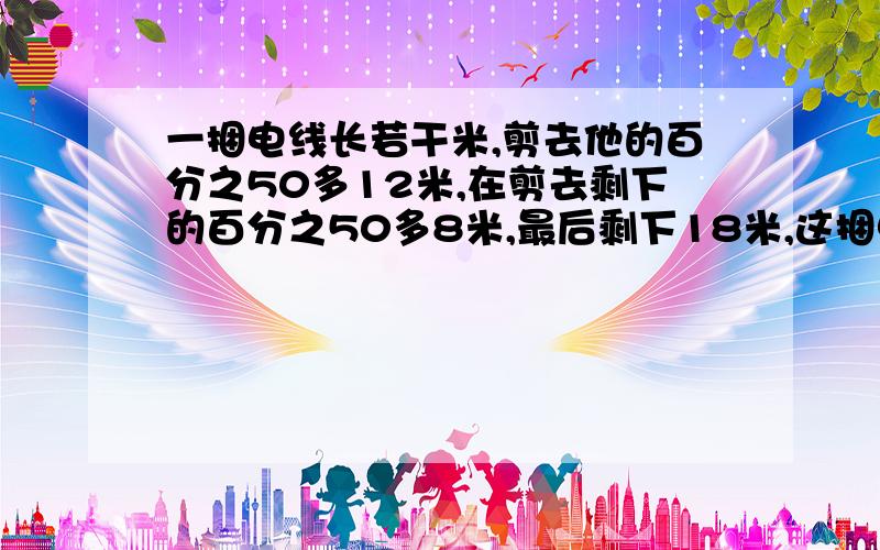 一捆电线长若干米,剪去他的百分之50多12米,在剪去剩下的百分之50多8米,最后剩下18米,这捆电线原来长多少米?