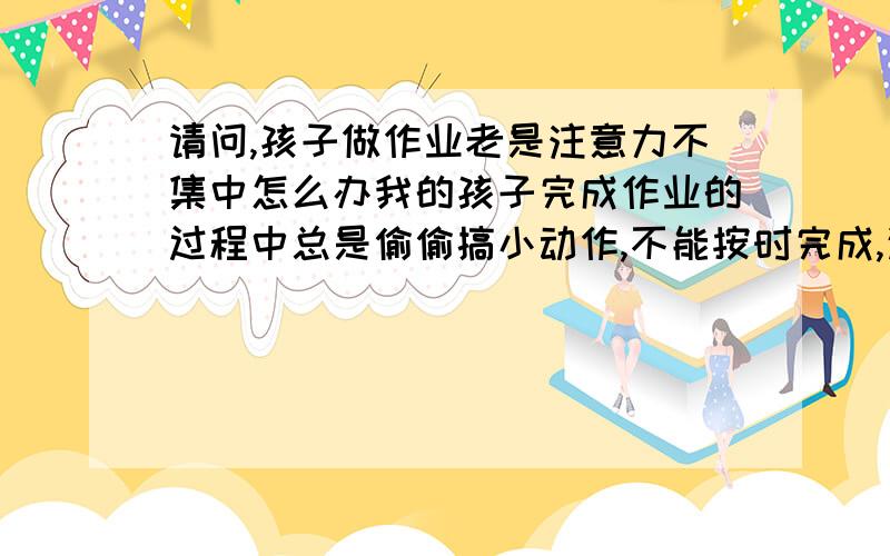 请问,孩子做作业老是注意力不集中怎么办我的孩子完成作业的过程中总是偷偷搞小动作,不能按时完成,这个问题谁有高招