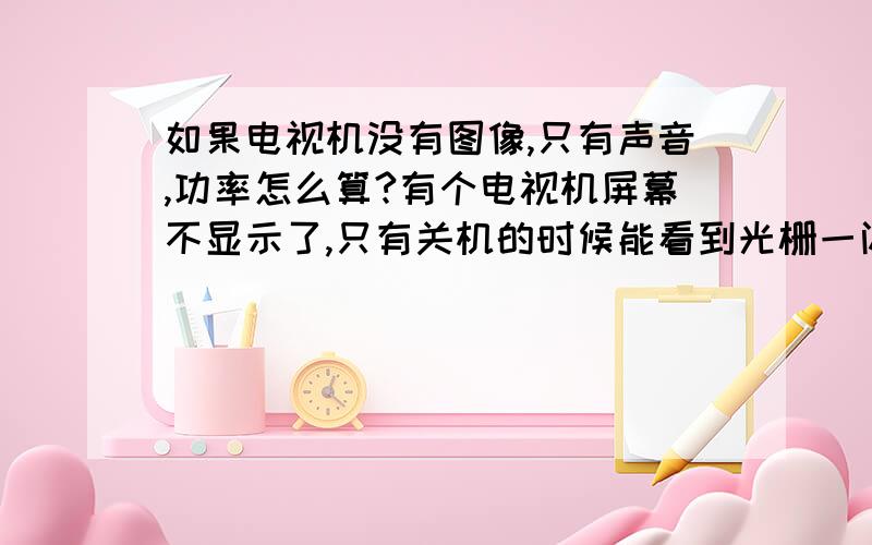 如果电视机没有图像,只有声音,功率怎么算?有个电视机屏幕不显示了,只有关机的时候能看到光栅一闪而过,但声音可以整单个收听,这种情况下,功率是只有声音的,还是图像也消耗呀?