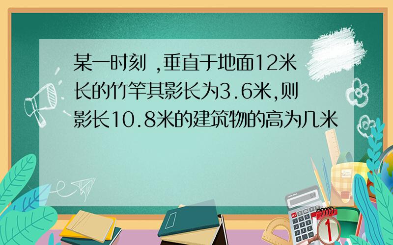 某一时刻 ,垂直于地面12米长的竹竿其影长为3.6米,则影长10.8米的建筑物的高为几米