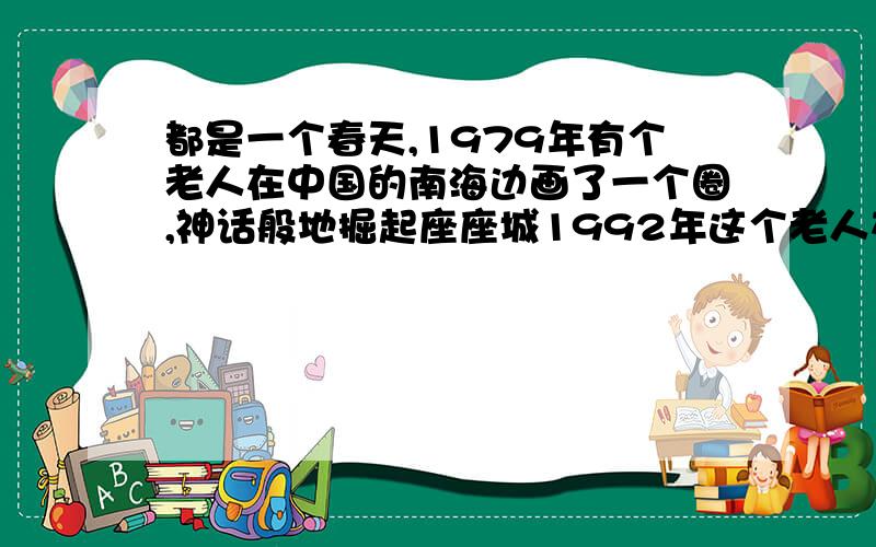 都是一个春天,1979年有个老人在中国的南海边画了一个圈,神话般地掘起座座城1992年这个老人在南海边写下...都是一个春天,1979年有个老人在中国的南海边画了一个圈,神话般地掘起座座城1992