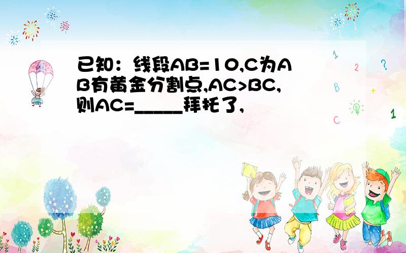 已知：线段AB=10,C为AB有黄金分割点,AC>BC,则AC=_____拜托了,