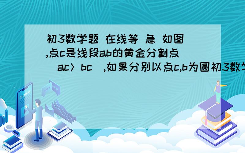 初3数学题 在线等 急 如图,点c是线段ab的黄金分割点（ac＞bc）,如果分别以点c,b为圆初3数学题 在线等 急 如图,点c是线段ab的黄金分割点（ac＞bc）,如果分别以点c,b为圆心,以ac的长为半径作弧