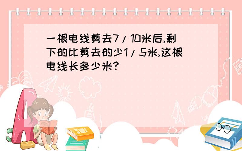 一根电线剪去7/10米后,剩下的比剪去的少1/5米,这根电线长多少米?