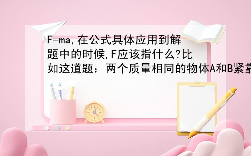 F=ma,在公式具体应用到解题中的时候,F应该指什么?比如这道题：两个质量相同的物体A和B紧靠在一起,放在光滑的水平面上．如果它们分别受到水平推力F1和F2,而且F1>F2,则A施于B的作用力大小为